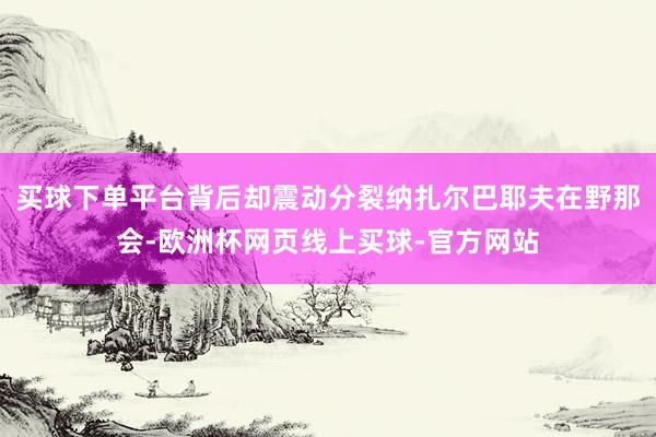 买球下单平台背后却震动分裂纳扎尔巴耶夫在野那会-欧洲杯网页线上买球-官方网站