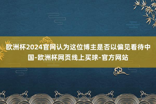 欧洲杯2024官网认为这位博主是否以偏见看待中国-欧洲杯网页线上买球-官方网站