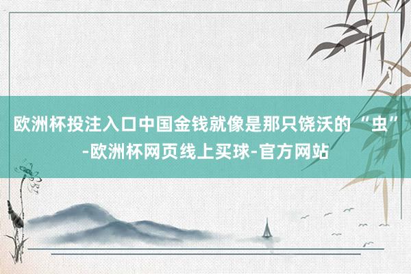 欧洲杯投注入口中国金钱就像是那只饶沃的 “虫”-欧洲杯网页线上买球-官方网站