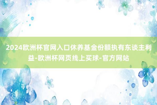 2024欧洲杯官网入口休养基金份额执有东谈主利益-欧洲杯网页线上买球-官方网站