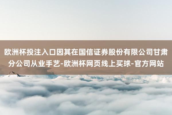 欧洲杯投注入口因其在国信证券股份有限公司甘肃分公司从业手艺-欧洲杯网页线上买球-官方网站