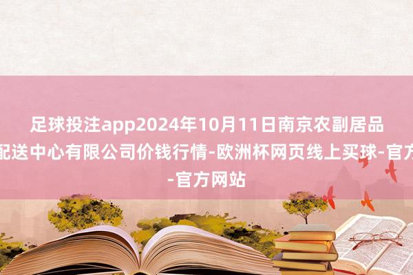 足球投注app2024年10月11日南京农副居品物发配送中心有限公司价钱行情-欧洲杯网页线上买球-官方网站