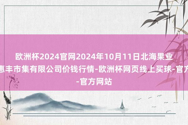 欧洲杯2024官网2024年10月11日北海果业砀山惠丰市集有限公司价钱行情-欧洲杯网页线上买球-官方网站