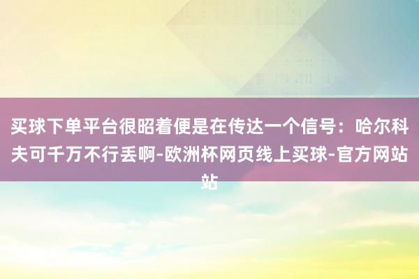 买球下单平台很昭着便是在传达一个信号：哈尔科夫可千万不行丢啊-欧洲杯网页线上买球-官方网站