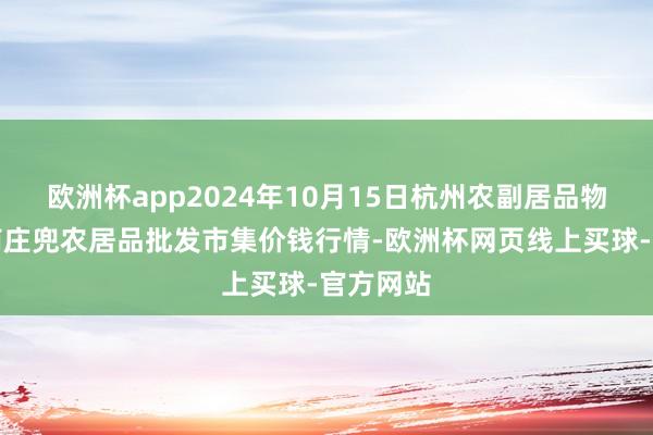 欧洲杯app2024年10月15日杭州农副居品物流中心南庄兜农居品批发市集价钱行情-欧洲杯网页线上买球-官方网站