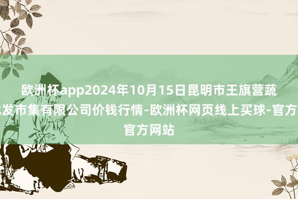 欧洲杯app2024年10月15日昆明市王旗营蔬菜批发市集有限公司价钱行情-欧洲杯网页线上买球-官方网站