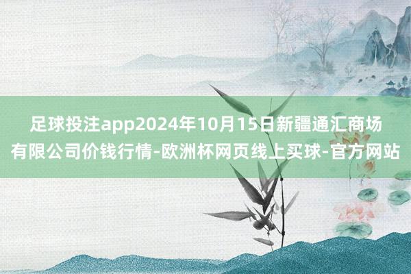 足球投注app2024年10月15日新疆通汇商场有限公司价钱行情-欧洲杯网页线上买球-官方网站