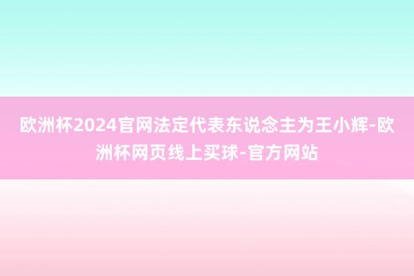 欧洲杯2024官网法定代表东说念主为王小辉-欧洲杯网页线上买球-官方网站