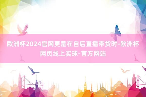 欧洲杯2024官网更是在自后直播带货时-欧洲杯网页线上买球-官方网站