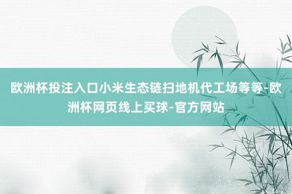 欧洲杯投注入口小米生态链扫地机代工场等等-欧洲杯网页线上买球-官方网站