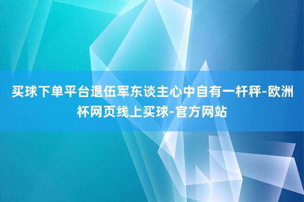 买球下单平台退伍军东谈主心中自有一杆秤-欧洲杯网页线上买球-官方网站