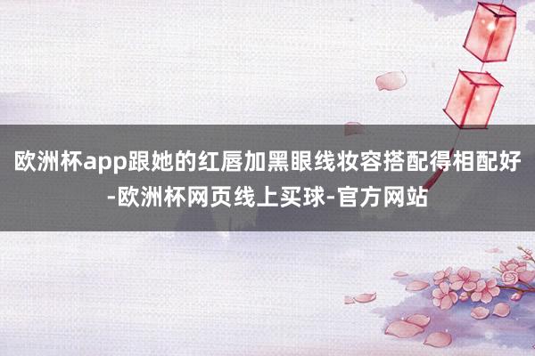 欧洲杯app跟她的红唇加黑眼线妆容搭配得相配好-欧洲杯网页线上买球-官方网站