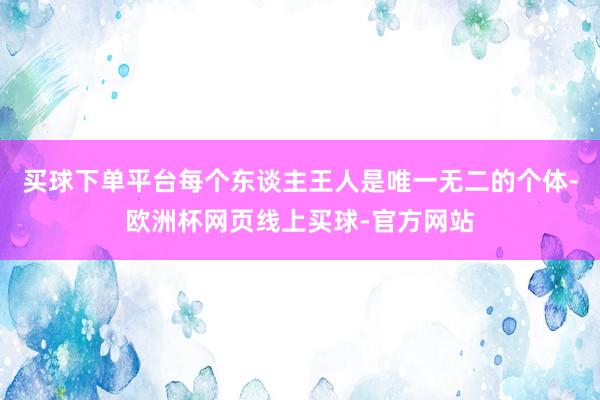 买球下单平台每个东谈主王人是唯一无二的个体-欧洲杯网页线上买球-官方网站