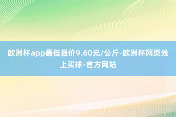 欧洲杯app最低报价9.60元/公斤-欧洲杯网页线上买球-官方网站