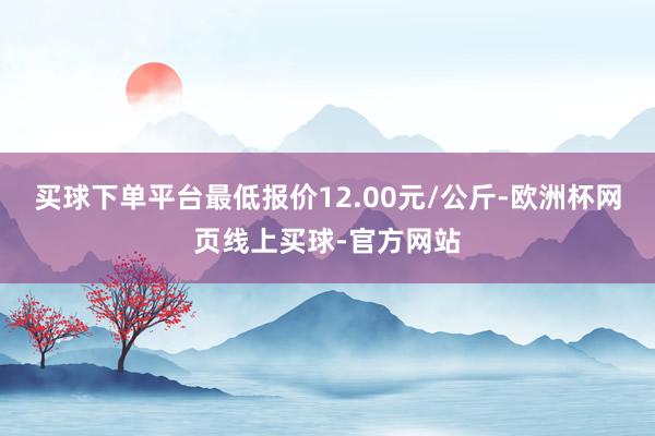 买球下单平台最低报价12.00元/公斤-欧洲杯网页线上买球-官方网站