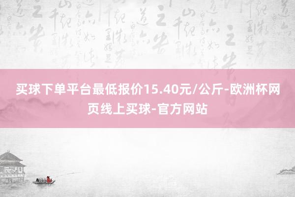 买球下单平台最低报价15.40元/公斤-欧洲杯网页线上买球-官方网站