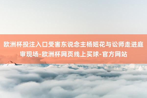 欧洲杯投注入口受害东说念主杨妞花与讼师走进庭审现场-欧洲杯网页线上买球-官方网站