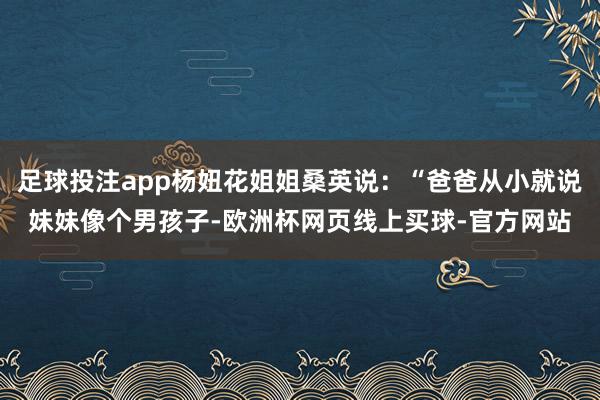 足球投注app杨妞花姐姐桑英说：“爸爸从小就说妹妹像个男孩子-欧洲杯网页线上买球-官方网站