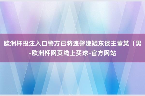 欧洲杯投注入口警方已将违警嫌疑东谈主董某（男-欧洲杯网页线上买球-官方网站