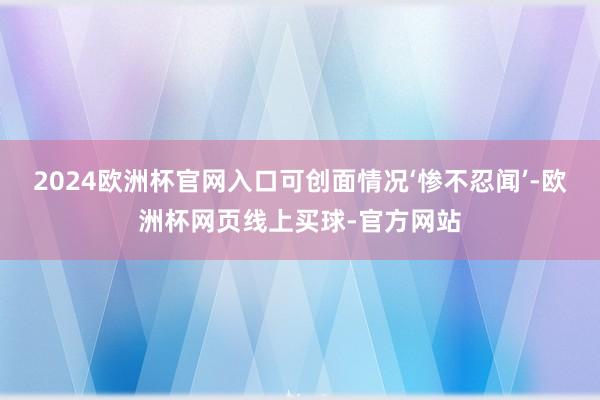 2024欧洲杯官网入口可创面情况‘惨不忍闻’-欧洲杯网页线上买球-官方网站