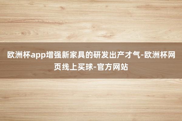 欧洲杯app增强新家具的研发出产才气-欧洲杯网页线上买球-官方网站