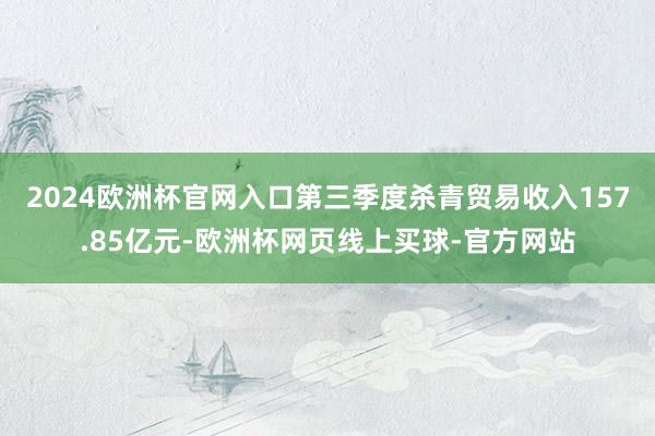 2024欧洲杯官网入口第三季度杀青贸易收入157.85亿元-欧洲杯网页线上买球-官方网站