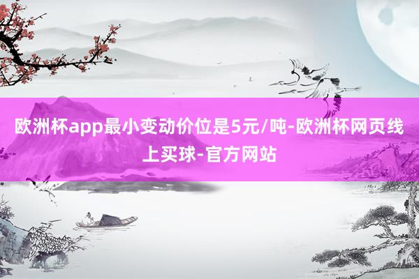 欧洲杯app最小变动价位是5元/吨-欧洲杯网页线上买球-官方网站