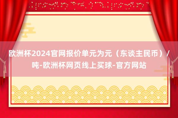 欧洲杯2024官网报价单元为元（东谈主民币）/吨-欧洲杯网页线上买球-官方网站