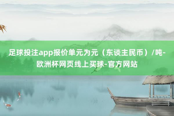 足球投注app报价单元为元（东谈主民币）/吨-欧洲杯网页线上买球-官方网站