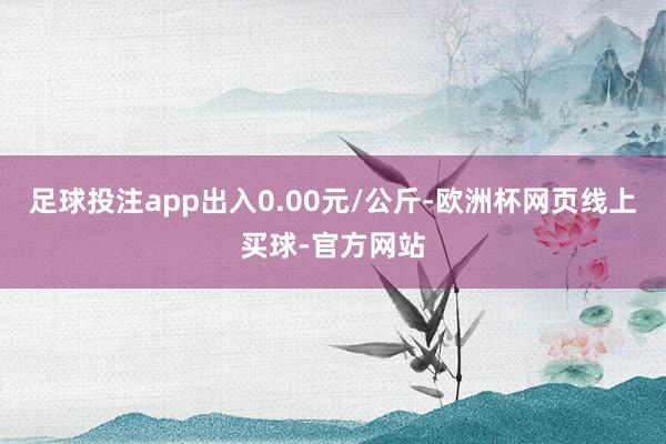 足球投注app出入0.00元/公斤-欧洲杯网页线上买球-官方网站