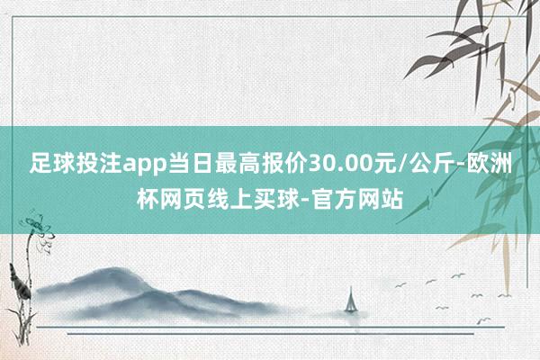 足球投注app当日最高报价30.00元/公斤-欧洲杯网页线上买球-官方网站