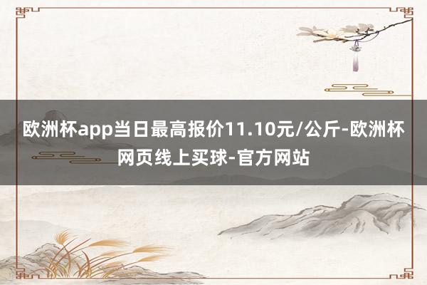 欧洲杯app当日最高报价11.10元/公斤-欧洲杯网页线上买球-官方网站