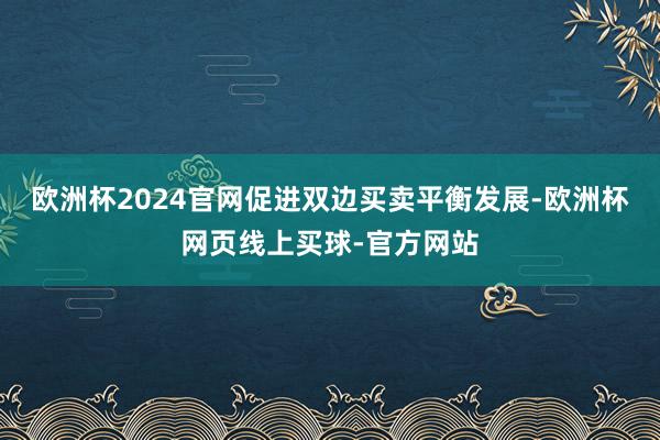 欧洲杯2024官网促进双边买卖平衡发展-欧洲杯网页线上买球-官方网站