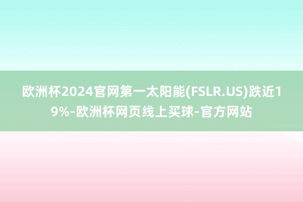 欧洲杯2024官网第一太阳能(FSLR.US)跌近19%-欧洲杯网页线上买球-官方网站