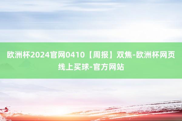 欧洲杯2024官网0410【周报】双焦-欧洲杯网页线上买球-官方网站