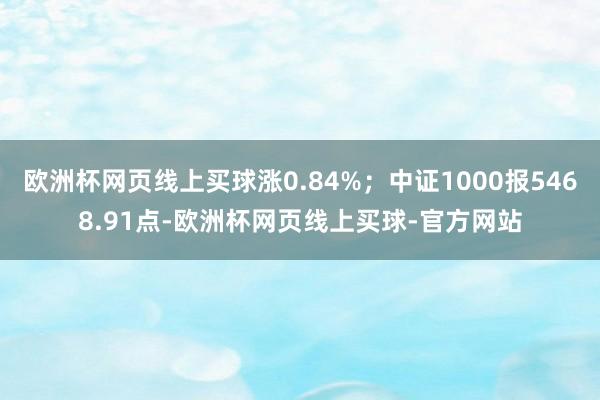 欧洲杯网页线上买球涨0.84%；中证1000报5468.91点-欧洲杯网页线上买球-官方网站