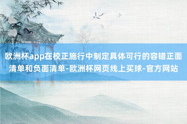 欧洲杯app在校正施行中制定具体可行的容错正面清单和负面清单-欧洲杯网页线上买球-官方网站