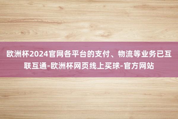 欧洲杯2024官网各平台的支付、物流等业务已互联互通-欧洲杯网页线上买球-官方网站