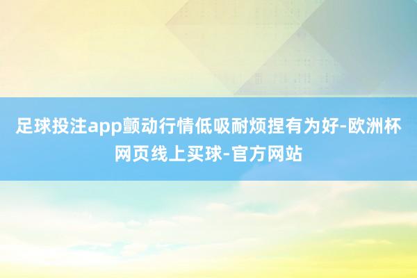 足球投注app颤动行情低吸耐烦捏有为好-欧洲杯网页线上买球-官方网站