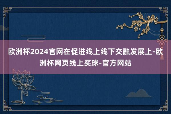 欧洲杯2024官网在促进线上线下交融发展上-欧洲杯网页线上买球-官方网站