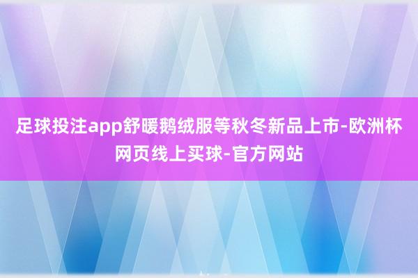 足球投注app舒暖鹅绒服等秋冬新品上市-欧洲杯网页线上买球-官方网站