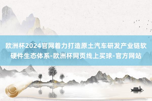 欧洲杯2024官网着力打造原土汽车研发产业链软硬件生态体系-欧洲杯网页线上买球-官方网站