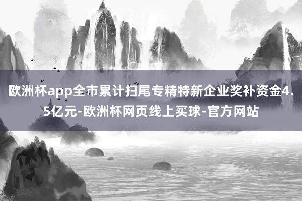 欧洲杯app全市累计扫尾专精特新企业奖补资金4.5亿元-欧洲杯网页线上买球-官方网站