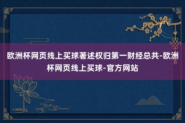 欧洲杯网页线上买球著述权归第一财经总共-欧洲杯网页线上买球-官方网站