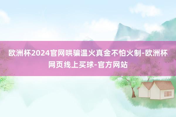 欧洲杯2024官网哄骗温火真金不怕火制-欧洲杯网页线上买球-官方网站