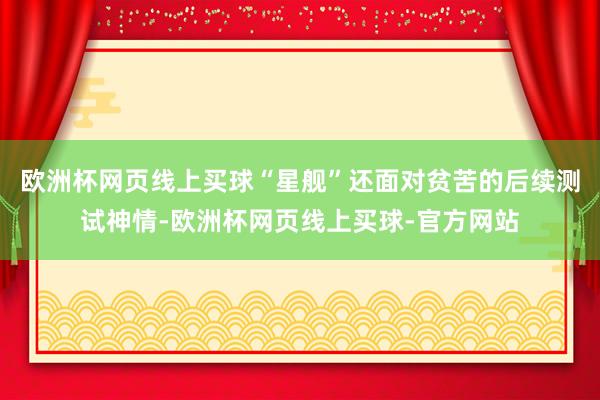 欧洲杯网页线上买球“星舰”还面对贫苦的后续测试神情-欧洲杯网页线上买球-官方网站