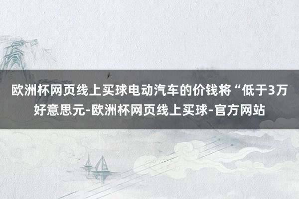 欧洲杯网页线上买球电动汽车的价钱将“低于3万好意思元-欧洲杯网页线上买球-官方网站