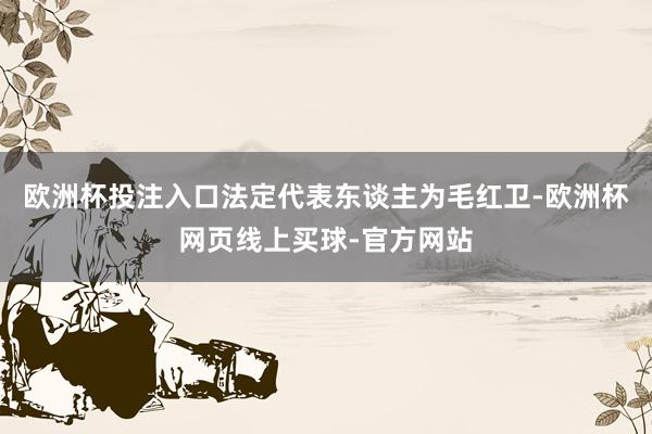 欧洲杯投注入口法定代表东谈主为毛红卫-欧洲杯网页线上买球-官方网站