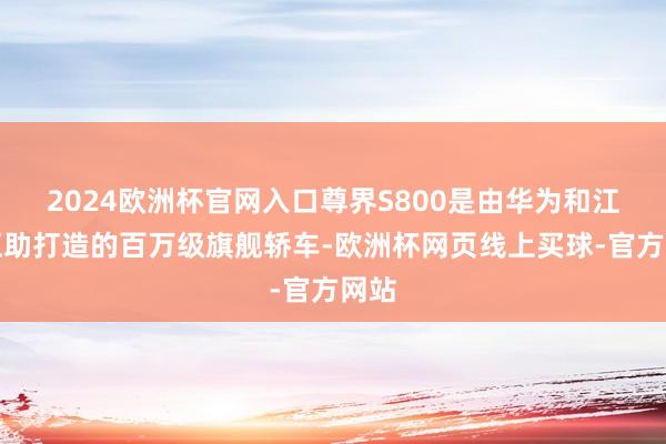 2024欧洲杯官网入口尊界S800是由华为和江淮互助打造的百万级旗舰轿车-欧洲杯网页线上买球-官方网站