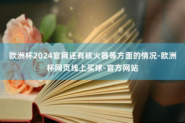 欧洲杯2024官网还有核火器等方面的情况-欧洲杯网页线上买球-官方网站